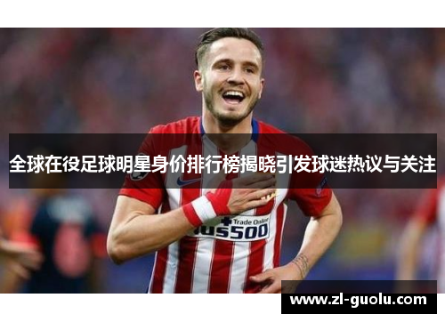 全球在役足球明星身价排行榜揭晓引发球迷热议与关注