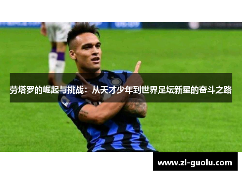 劳塔罗的崛起与挑战：从天才少年到世界足坛新星的奋斗之路
